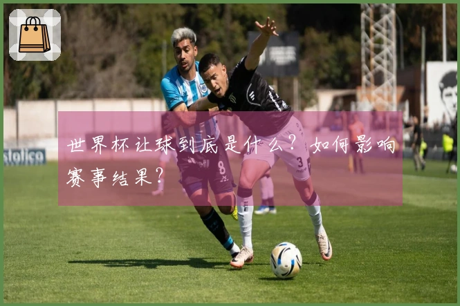 世界杯让球到底是什么？如何影响赛事结果？
